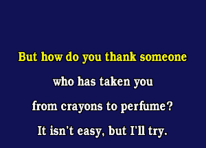 But how do you thank someone
who has taken you
from crayons to perfume?

It isn't easy. but I'll try.