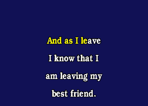 And as I leave
I know that I

am leaving my

best friend.