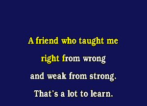 A friend who taught me

right from wrong

and weak from strong.

That's a lot to learn.