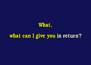 What.

what can I give you in return?