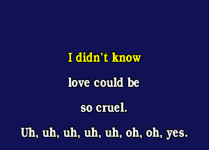 I didn't know
love could be

so cruel.

Uh, uh. uh. uh. uh. oh, oh, yes.