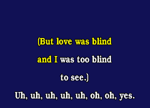 (But love was blind
and I was too blind

to see.)

Uh, uh. uh. uh. uh. oh, oh, yes.