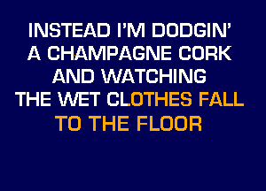 INSTEAD I'M DODGIN'
A CHAMPAGNE CORK
AND WATCHING
THE WET CLOTHES FALL

TO THE FLOOR