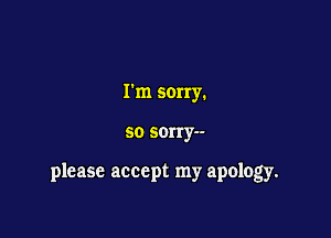 Tm sorry.

so sorry--

please accept my apology.