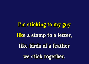 I'm sticking to my guy

like a stamp to a letter.
like birds of a feather

we stick together.