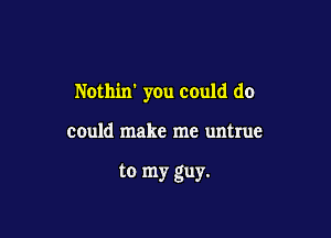 Nothin' you could do

could make me untrue

to my guy.