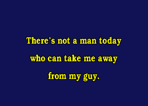 There's not a man today

who can take me away

from my guy.