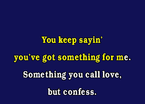 You keep sayin'

you've got something for me.

Something you call love.

but confess.
