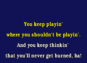 You keep playin'
where you shouldn't be playin'.
And you keep thinkin'

that you'll never get burned. ha!