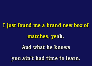 I just found me a brand new box of
matches. yeah.
And what he knows

you ain't had time to learn.