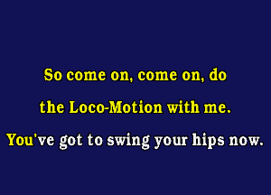 So come on. come on. do

the Loco-Motion with me.

You've got to swing your hips now.