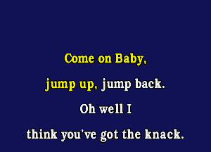 Come on Baby.
jump up. jump back.
011 well I

think you've got the knack.
