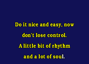 Do it nice and easy. now

don't lose control.

A little bit of rhythm

and a lot of soul.