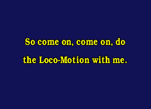 So come on. come on. do

the Loco-Motion with me.