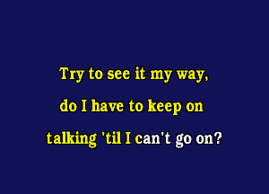 Try to see it my way.

do I have to keep on

talking 'til I can't go on?