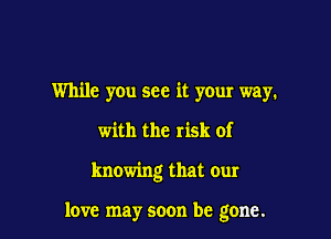 While you see it your way.

with the risk of

knowing that our

love may soon be gone.