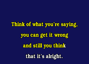 Think of what you're saying.

you can get it wrong
and still you think

that it's alright.