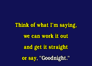 Think of what I'm saying.

we can work it out

and get it straight

or say. Goodnight.