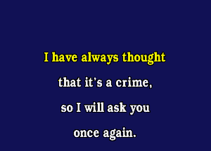 I have always thought
that it's a crime.

so I will ask you

once again.
