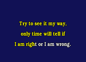 Try to see it my way.

only time will tell if

I am right or 1am wrong.