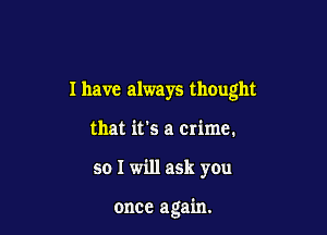 I have always thought
that it's a crime.

so I will ask you

once again.