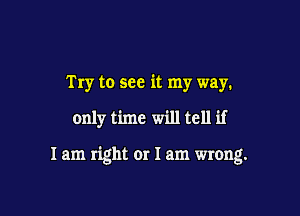 Try to see it my way.

only time will tell if

I am right or 1am wrong.