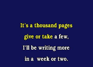 It's a thousand pages

give or take a few.

I'll be writing more

in a week 0r two.