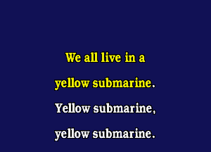 We all live in a

yellow submarine.

Yellow submarine.

yellow submarine.
