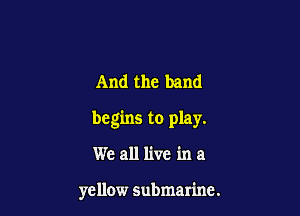 And the band

begins to play.

We all live in a

yellow submarine.