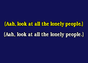 (Aah. look at all the lonely people.)

(Aah. look at all the lonely people.)