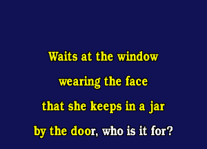 Waits at the window
wearing the face

that she keeps in a jar

by the door. who is it for?