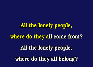All the lonely people.
where do they all come from?
All the lonely people.
where do they all belong?
