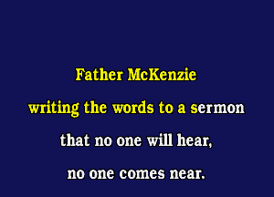 Father McKenzie
writing the words to a sermon
that no one will hear.

no 0118 comes near.
