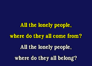 All the lonely people.
where do they all come from?
All the lonely people.
where do they all belong?