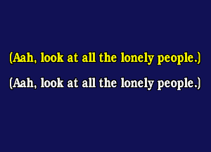 (Aah. look at all the lonely people.)

(Aah. look at all the lonely people.)