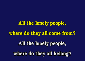 All the lonely people.
where do they all come from?
All the lonely people.
where do they all belong?