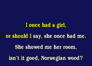 I once had a girl.
or should I say. she once had me.
She showed me her room.

isn't it good. Norwegian wood?