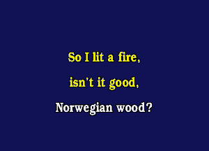 So I lit a fire.

isn't it good.

Norwegian wood?