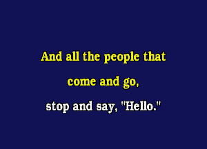 And all the people that

come and go.

stop and say. Hello.