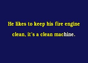 He likes to keep his fire engine

clean. it's a clean machine.