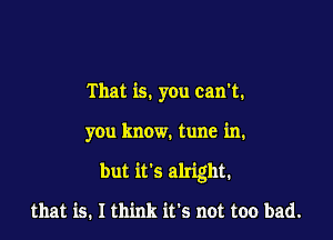 That is. you can't.

you know. tune in.

but it's alright.

that is. I think it's not too bad.