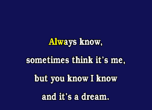 Always know.

sometimes think it's me.

but you know I know

and it's a dream.