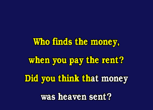 Who finds the money.
when you pay the rent?

Did you think that money

was heaven sent? l