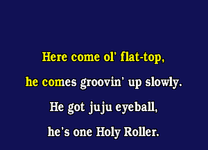 Here come 01' flat-top.

he comes groovin' up slowly.

He got juju eyeball.

he's one Holy Roller.