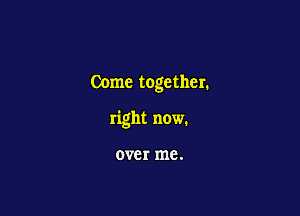 Come together.

right now.

over me.