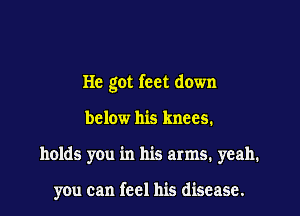 He got feet down

below his knees.
holds you in his arms. yeah.

you can feel his disease.