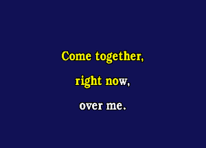 Come together.

right now.

over me.