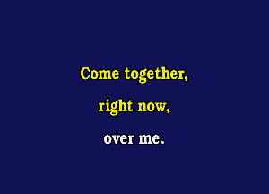 Come together.

right now.

over me.