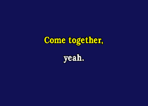 Come together.

yeah.