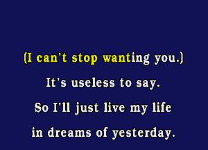 (I can't stop wanting you.)

It's useless to say.
So I'll just live my life

in dreams of yesterday.